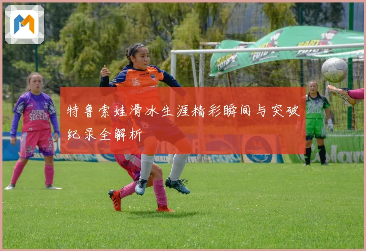 特鲁索娃滑冰生涯精彩瞬间与突破纪录全解析