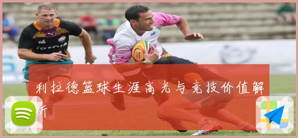 利拉德篮球生涯高光与竞技价值解析