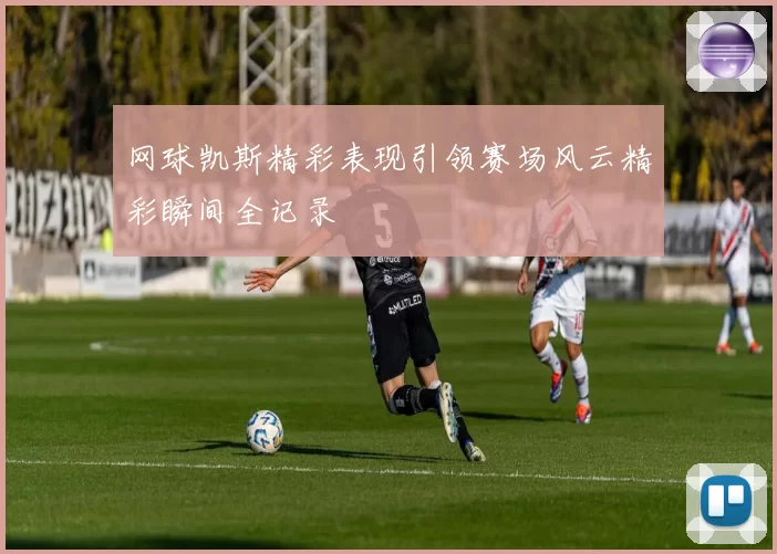 网球凯斯精彩表现引领赛场风云精彩瞬间全记录