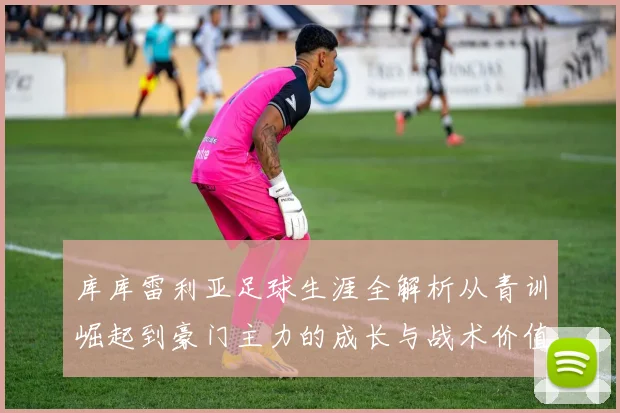 库库雷利亚足球生涯全解析从青训崛起到豪门主力的成长与战术价值