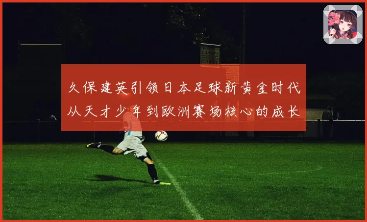 久保建英引领日本足球新黄金时代从天才少年到欧洲赛场核心的成长传奇