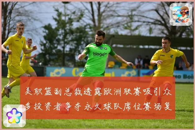 美职篮副总裁透露欧洲联赛吸引众多投资者争夺永久球队席位赛场复盘