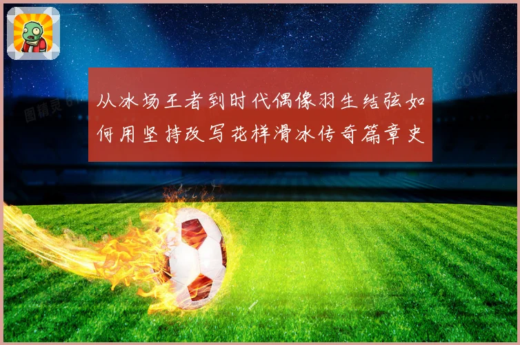 从冰场王者到时代偶像羽生结弦如何用坚持改写花样滑冰传奇篇章史