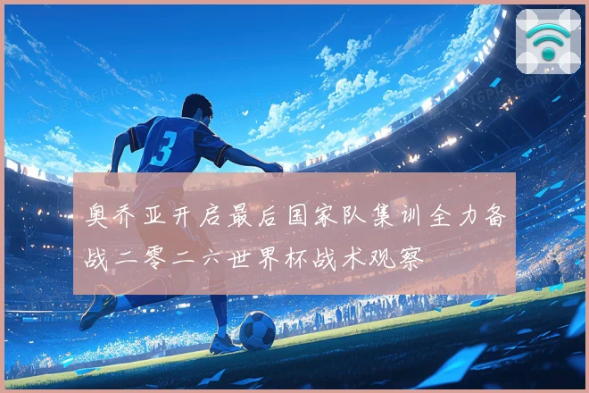 奥乔亚开启最后国家队集训全力备战二零二六世界杯战术观察