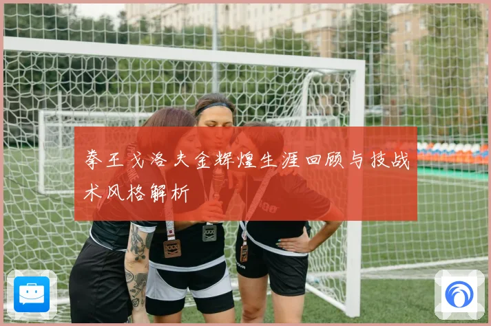 拳王戈洛夫金辉煌生涯回顾与技战术风格解析
