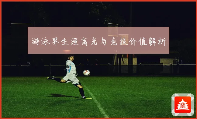 游泳界生涯高光与竞技价值解析