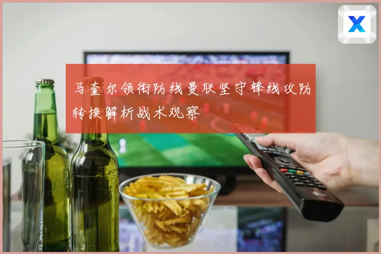马奎尔领衔防线曼联坚守锋线攻防转换解析战术观察