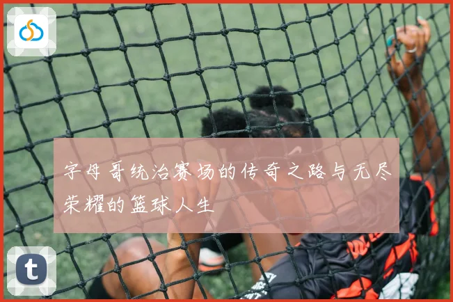 字母哥统治赛场的传奇之路与无尽荣耀的篮球人生