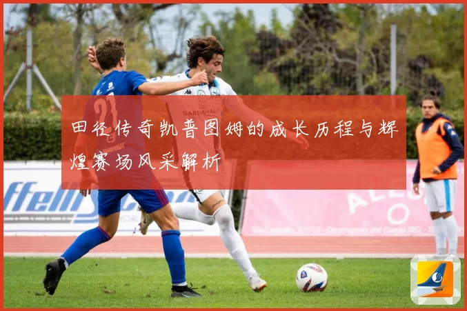 田径传奇凯普图姆的成长历程与辉煌赛场风采解析