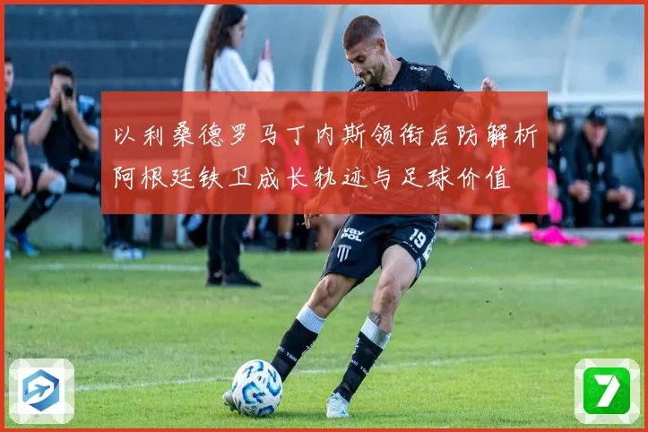 以利桑德罗马丁内斯领衔后防解析阿根廷铁卫成长轨迹与足球价值