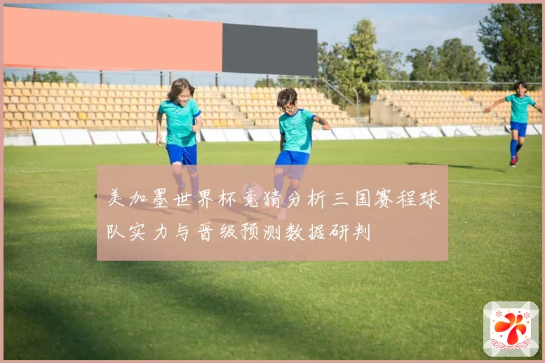 美加墨世界杯竞猜分析三国赛程球队实力与晋级预测数据研判