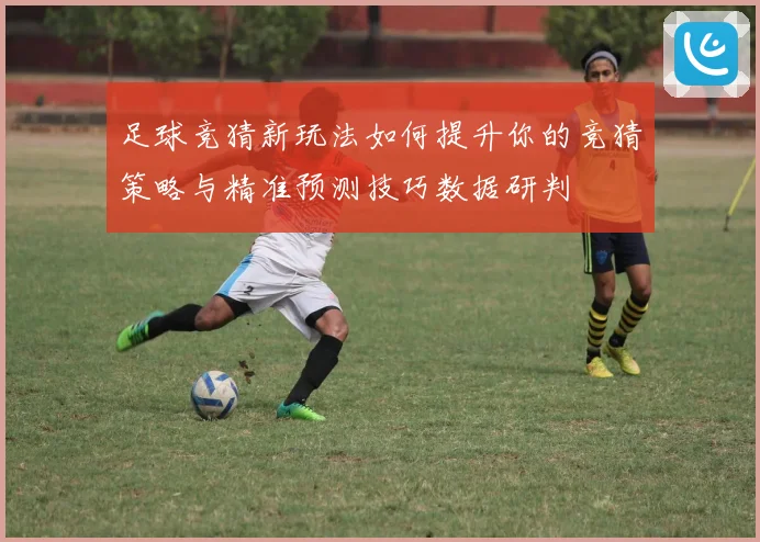 足球竞猜新玩法如何提升你的竞猜策略与精准预测技巧数据研判