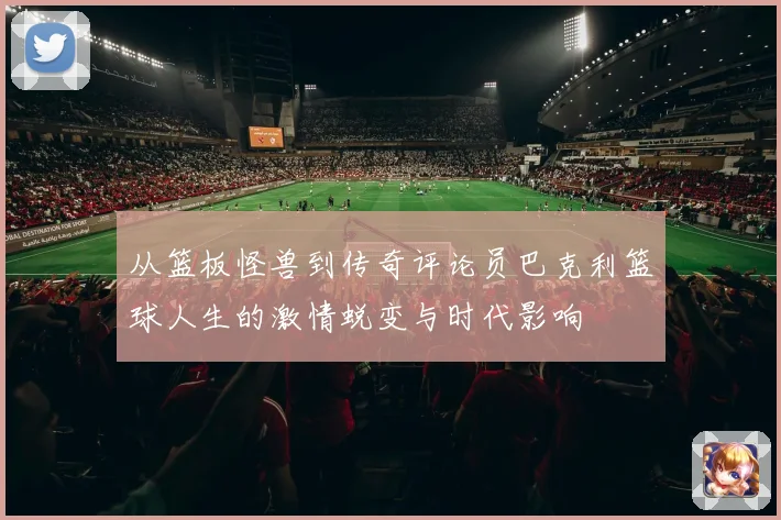 从篮板怪兽到传奇评论员巴克利篮球人生的激情蜕变与时代影响