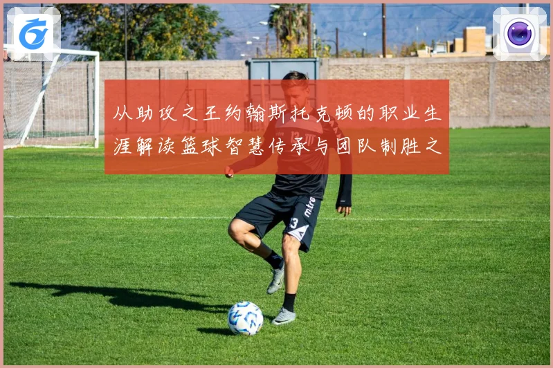 从助攻之王约翰斯托克顿的职业生涯解读篮球智慧传承与团队制胜之道