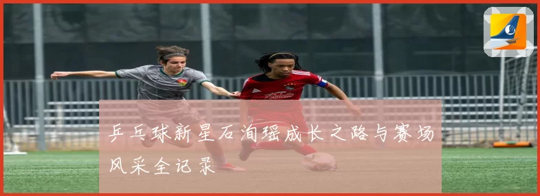 乒乓球新星石洵瑶成长之路与赛场风采全记录