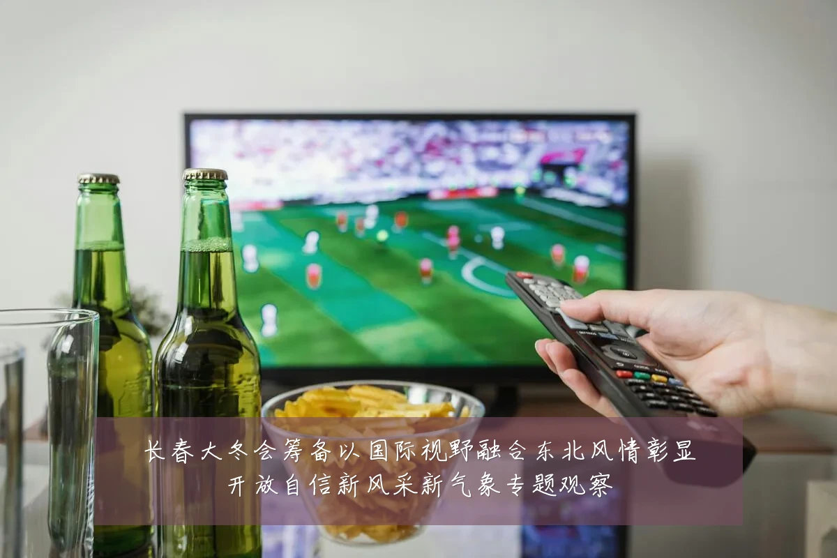 长春大冬会筹备以国际视野融合东北风情彰显开放自信新风采新气象专题观察