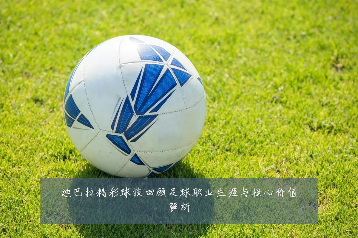 迪巴拉精彩球技回顾足球职业生涯与核心价值解析