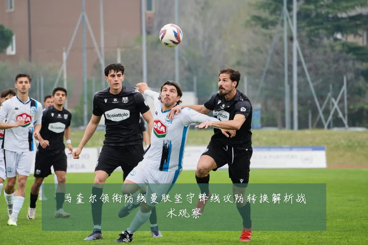 马奎尔领衔防线曼联坚守锋线攻防转换解析战术观察