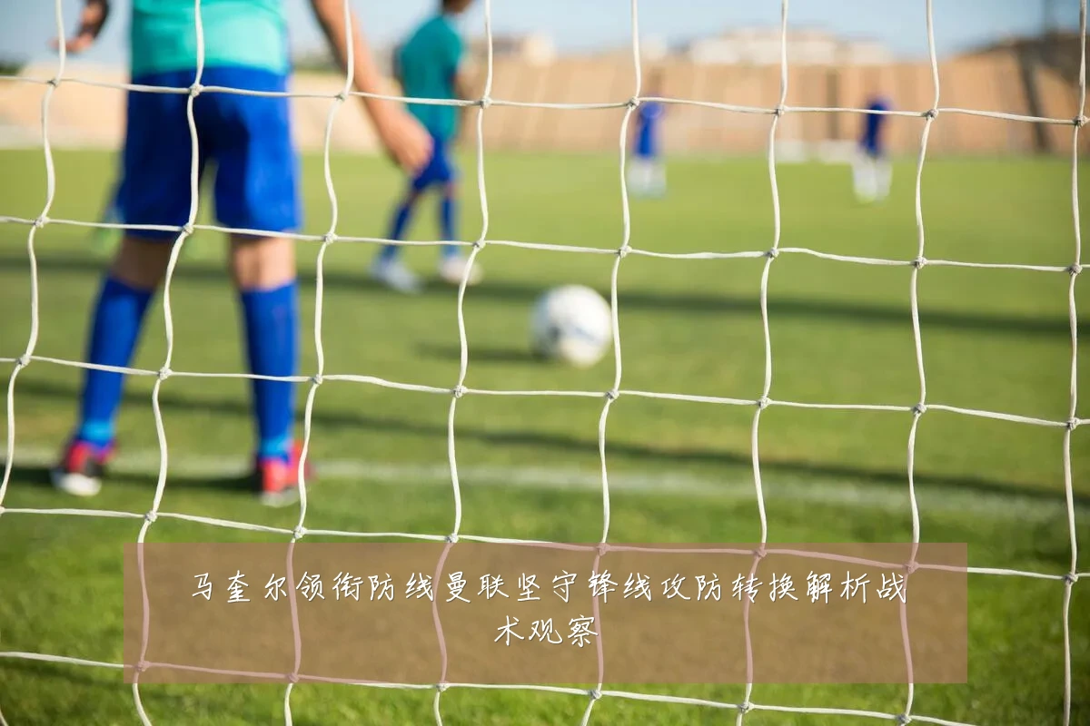 马奎尔领衔防线曼联坚守锋线攻防转换解析战术观察